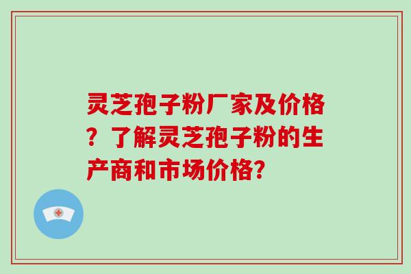 灵芝孢子粉厂家及价格？了解灵芝孢子粉的生产商和市场价格？