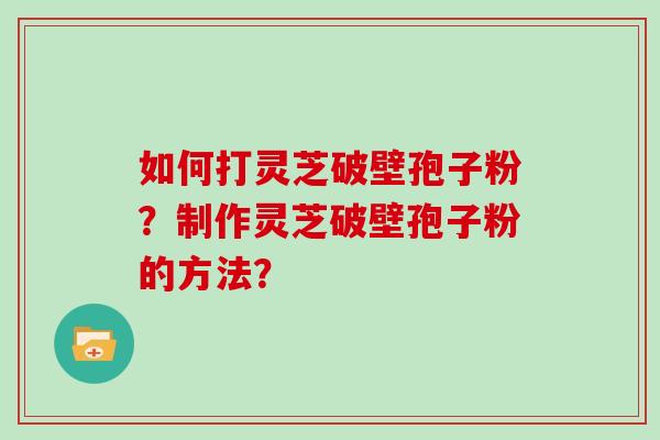 如何打灵芝破壁孢子粉？制作灵芝破壁孢子粉的方法？