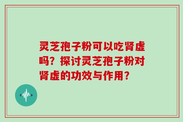 灵芝孢子粉可以吃肾虚吗？探讨灵芝孢子粉对肾虚的功效与作用？