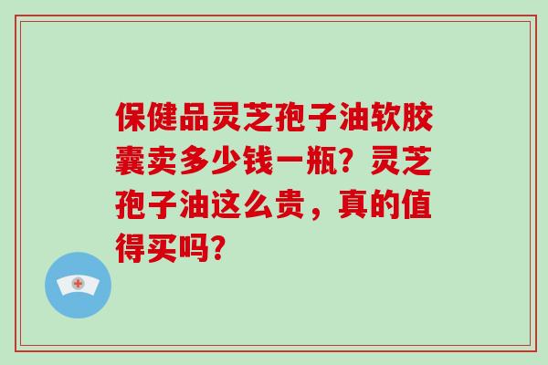 保健品灵芝孢子油软胶囊卖多少钱一瓶？灵芝孢子油这么贵，真的值得买吗？