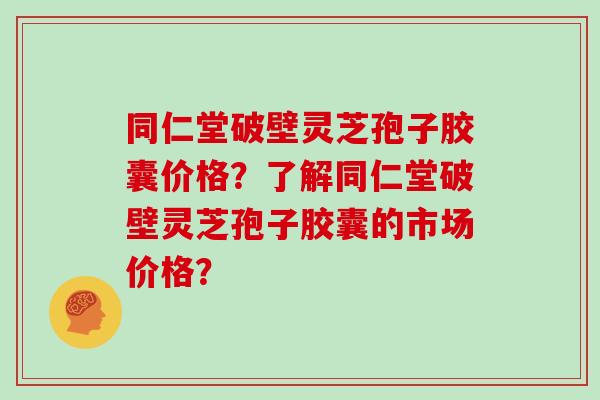 同仁堂破壁灵芝孢子胶囊价格？了解同仁堂破壁灵芝孢子胶囊的市场价格？
