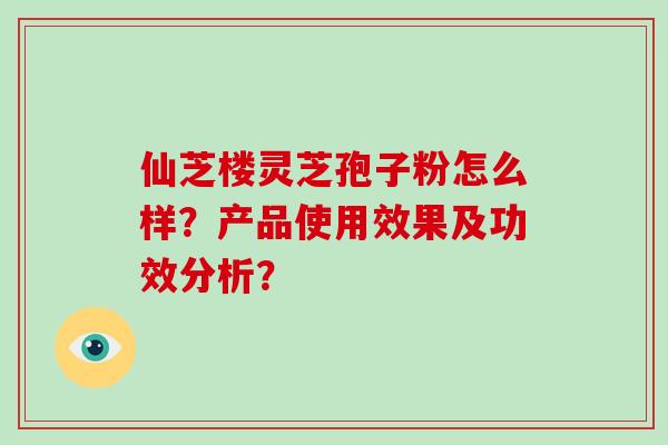仙芝楼灵芝孢子粉怎么样？产品使用效果及功效分析？
