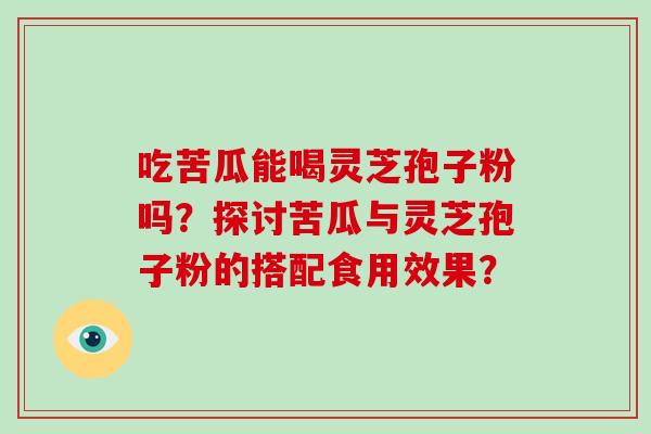 吃苦瓜能喝灵芝孢子粉吗？探讨苦瓜与灵芝孢子粉的搭配食用效果？