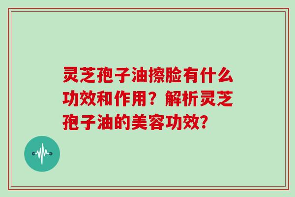 灵芝孢子油擦脸有什么功效和作用？解析灵芝孢子油的美容功效？