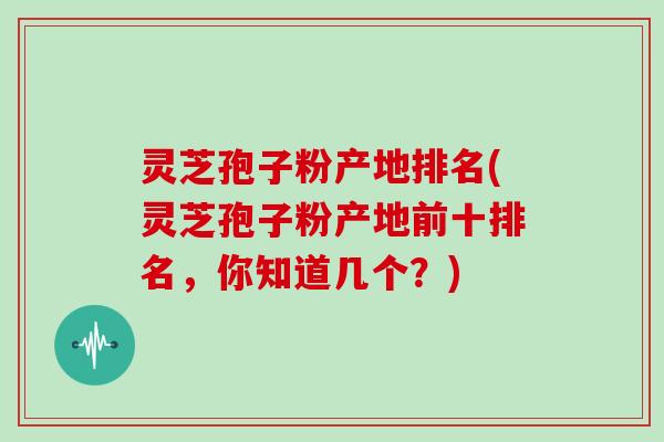 灵芝孢子粉产地排名(灵芝孢子粉产地前十排名，你知道几个？)