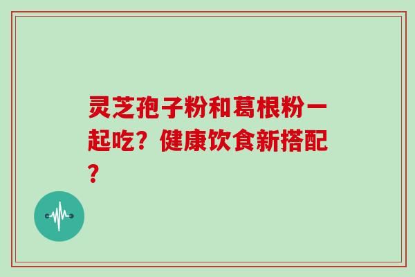 灵芝孢子粉和葛根粉一起吃？健康饮食新搭配？