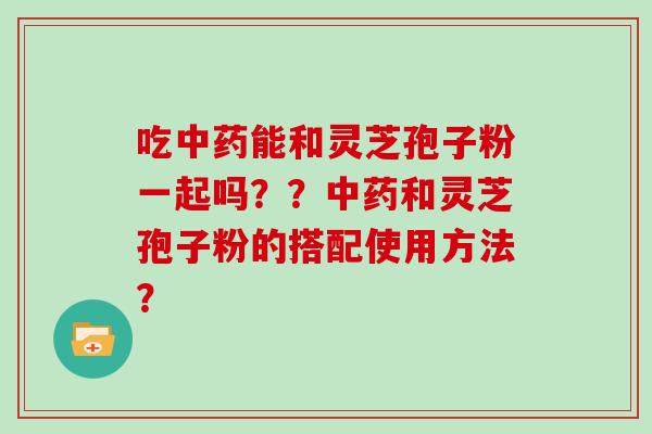 吃中药能和灵芝孢子粉一起吗？？中药和灵芝孢子粉的搭配使用方法？