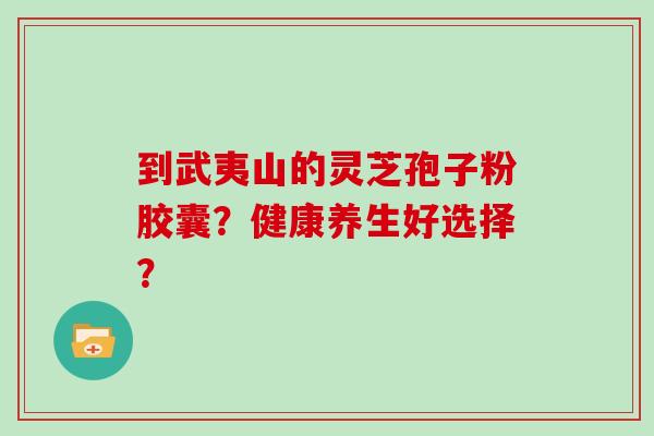 到武夷山的灵芝孢子粉胶囊？健康养生好选择？