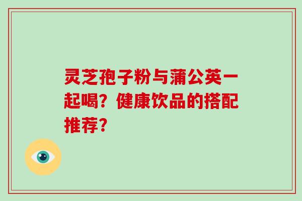 灵芝孢子粉与蒲公英一起喝？健康饮品的搭配推荐？