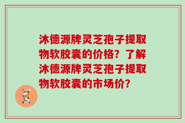 沐德源牌灵芝孢子提取物软胶囊的价格？了解沐德源牌灵芝孢子提取物软胶囊的市场价？