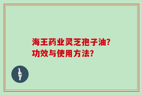 海王药业灵芝孢子油？功效与使用方法？