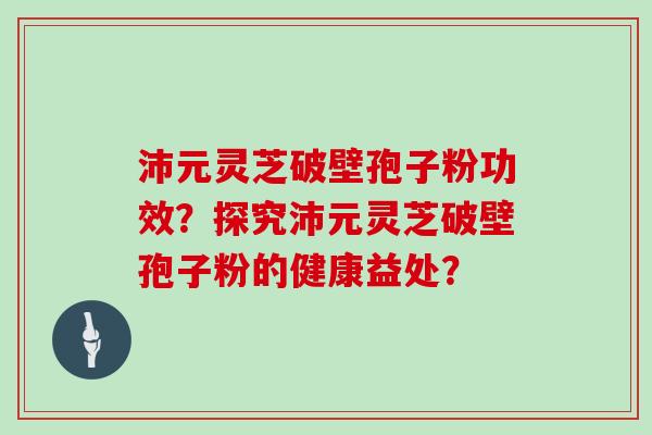 沛元灵芝破壁孢子粉功效？探究沛元灵芝破壁孢子粉的健康益处？