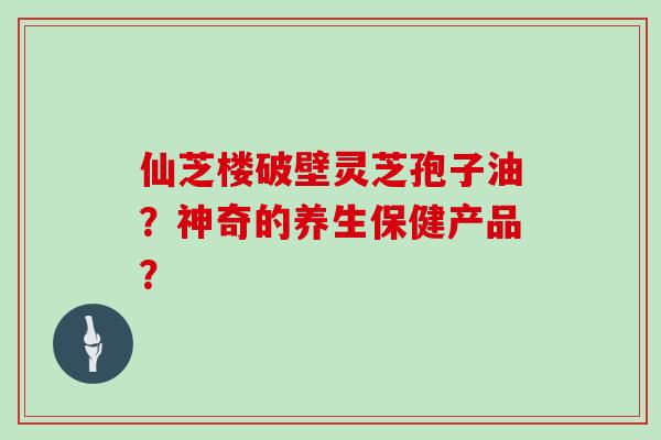 仙芝楼破壁灵芝孢子油？神奇的养生保健产品？