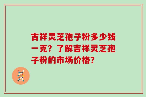 吉祥灵芝孢子粉多少钱一克？了解吉祥灵芝孢子粉的市场价格？
