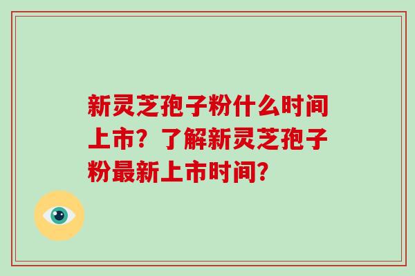 新灵芝孢子粉什么时间上市？了解新灵芝孢子粉最新上市时间？
