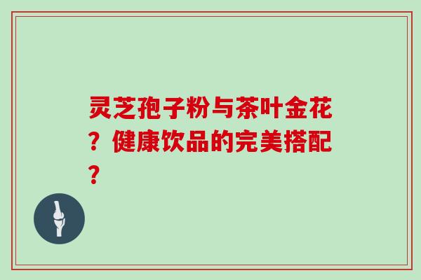 灵芝孢子粉与茶叶金花？健康饮品的完美搭配？