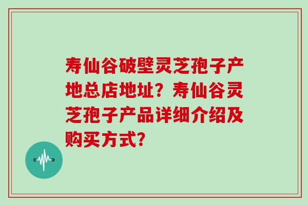 寿仙谷破壁灵芝孢子产地总店地址？寿仙谷灵芝孢子产品详细介绍及购买方式？