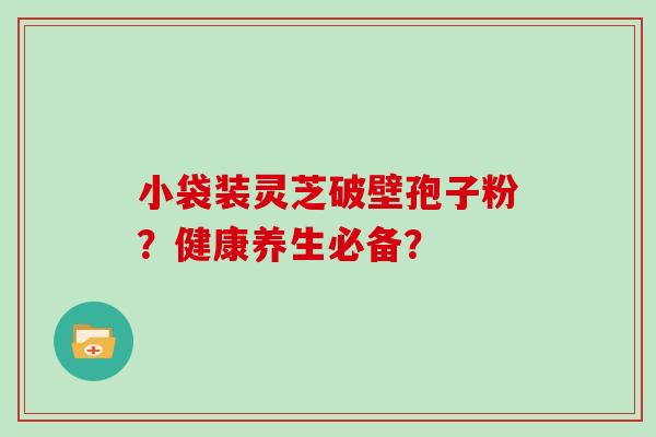 小袋装灵芝破壁孢子粉？健康养生必备？