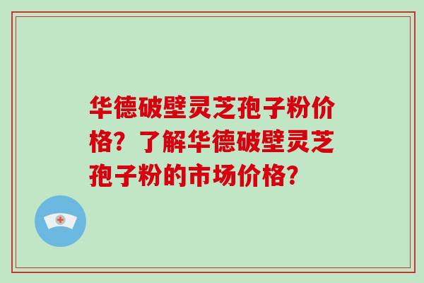 华德破壁灵芝孢子粉价格？了解华德破壁灵芝孢子粉的市场价格？