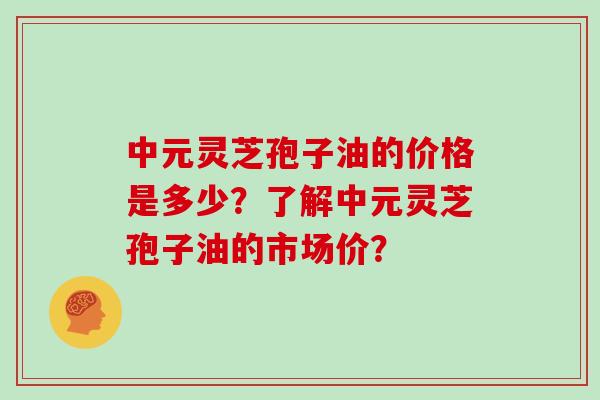 中元灵芝孢子油的价格是多少？了解中元灵芝孢子油的市场价？