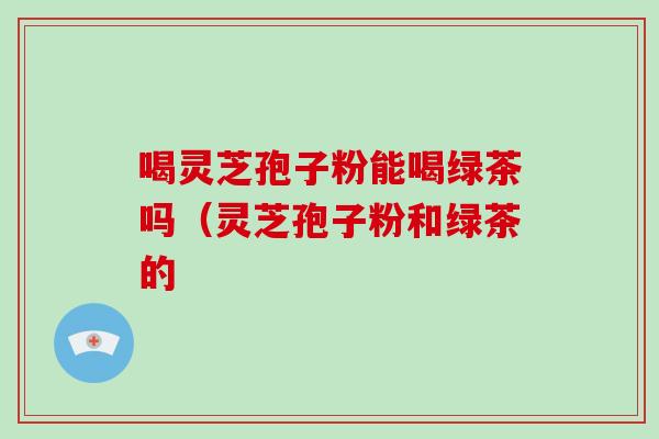 喝灵芝孢子粉能喝绿茶吗（灵芝孢子粉和绿茶的