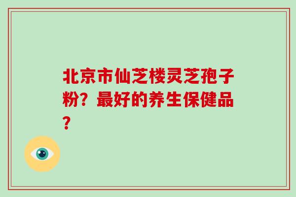 北京市仙芝楼灵芝孢子粉？最好的养生保健品？