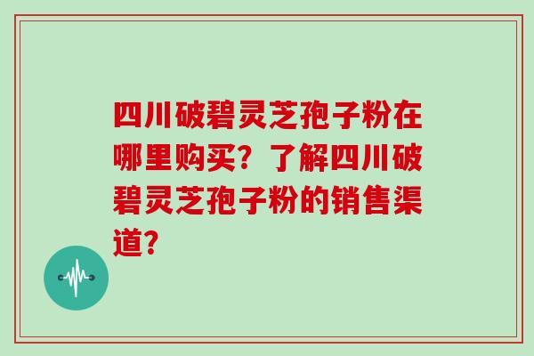 四川破碧灵芝孢子粉在哪里购买？了解四川破碧灵芝孢子粉的销售渠道？