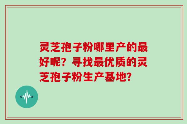 灵芝孢子粉哪里产的最好呢？寻找最优质的灵芝孢子粉生产基地？