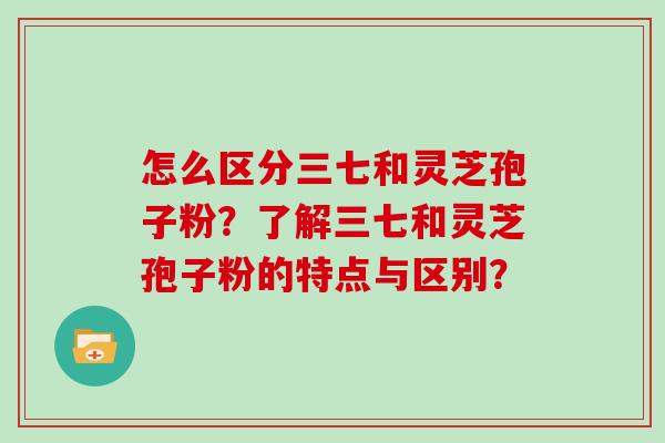 怎么区分三七和灵芝孢子粉？了解三七和灵芝孢子粉的特点与区别？