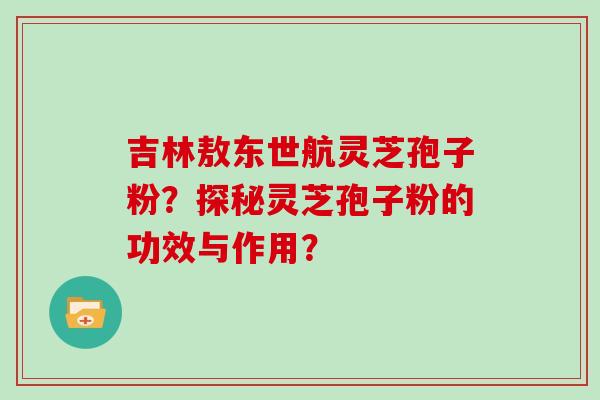 吉林敖东世航灵芝孢子粉？探秘灵芝孢子粉的功效与作用？