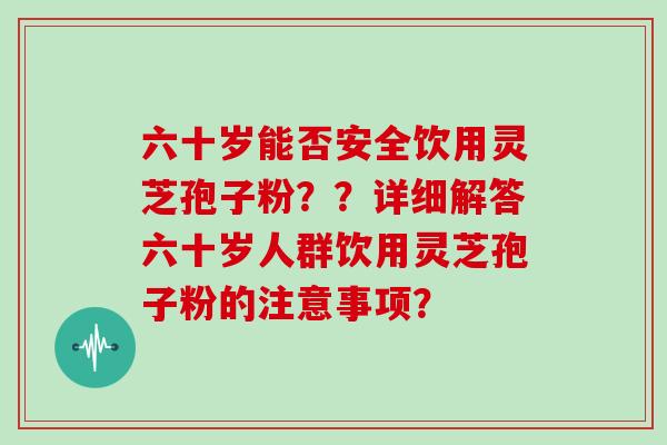 六十岁能否安全饮用灵芝孢子粉？？详细解答六十岁人群饮用灵芝孢子粉的注意事项？