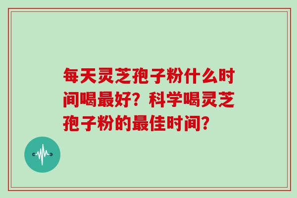 每天灵芝孢子粉什么时间喝最好？科学喝灵芝孢子粉的最佳时间？