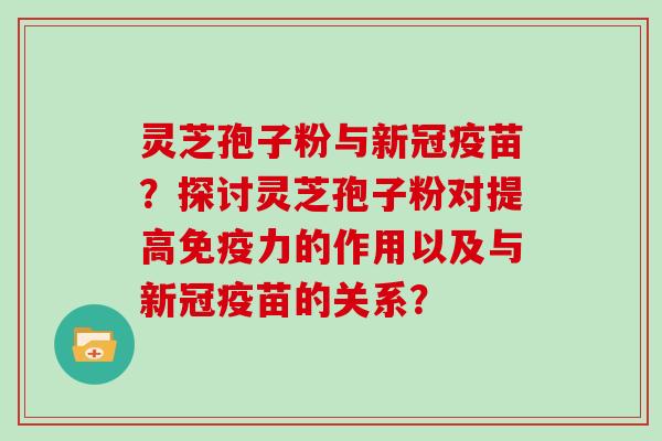 灵芝孢子粉与新冠疫苗？探讨灵芝孢子粉对提高免疫力的作用以及与新冠疫苗的关系？