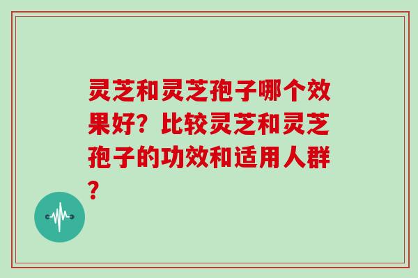 灵芝和灵芝孢子哪个效果好？比较灵芝和灵芝孢子的功效和适用人群？