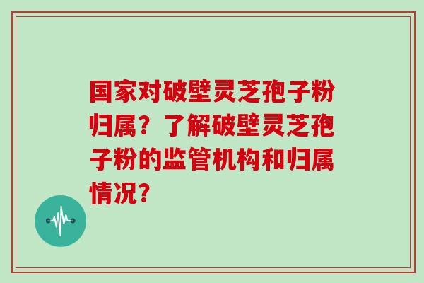 国家对破壁灵芝孢子粉归属？了解破壁灵芝孢子粉的监管机构和归属情况？