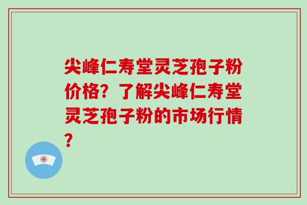 尖峰仁寿堂灵芝孢子粉价格？了解尖峰仁寿堂灵芝孢子粉的市场行情？