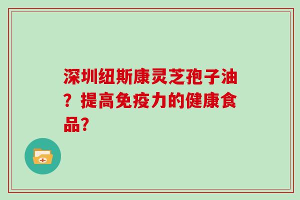 深圳纽斯康灵芝孢子油？提高免疫力的健康食品？