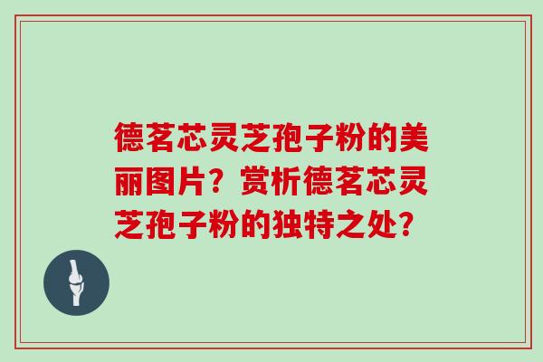 德茗芯灵芝孢子粉的美丽图片？赏析德茗芯灵芝孢子粉的独特之处？