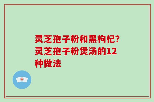 灵芝孢子粉和黑枸杞？灵芝孢子粉煲汤的12种做法