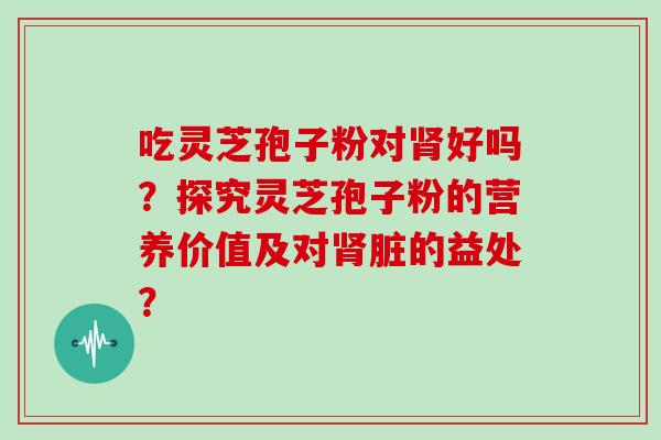 吃灵芝孢子粉对肾好吗？探究灵芝孢子粉的营养价值及对肾脏的益处？