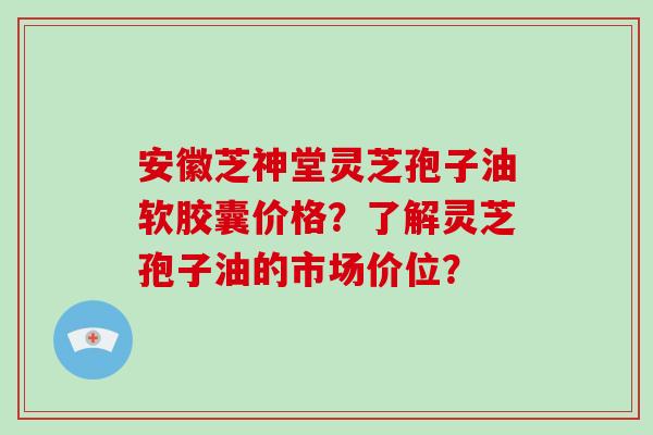 安徽芝神堂灵芝孢子油软胶囊价格？了解灵芝孢子油的市场价位？