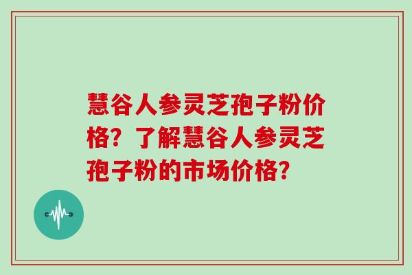 慧谷人参灵芝孢子粉价格？了解慧谷人参灵芝孢子粉的市场价格？
