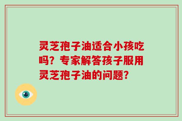 灵芝孢子油适合小孩吃吗？专家解答孩子服用灵芝孢子油的问题？