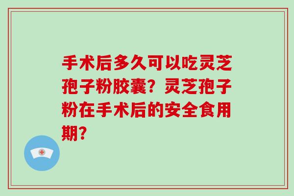 手术后多久可以吃灵芝孢子粉胶囊？灵芝孢子粉在手术后的安全食用期？