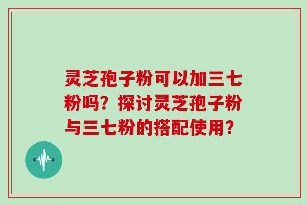 灵芝孢子粉可以加三七粉吗？探讨灵芝孢子粉与三七粉的搭配使用？