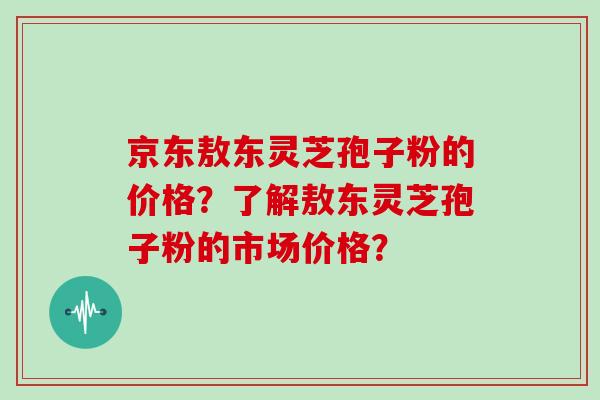 京东敖东灵芝孢子粉的价格？了解敖东灵芝孢子粉的市场价格？