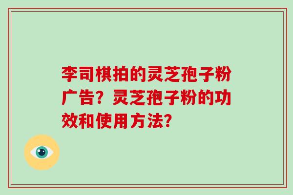 李司棋拍的灵芝孢子粉广告？灵芝孢子粉的功效和使用方法？