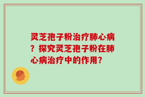 灵芝孢子粉治疗肺心病？探究灵芝孢子粉在肺心病治疗中的作用？-第1张图片-灵芝大师