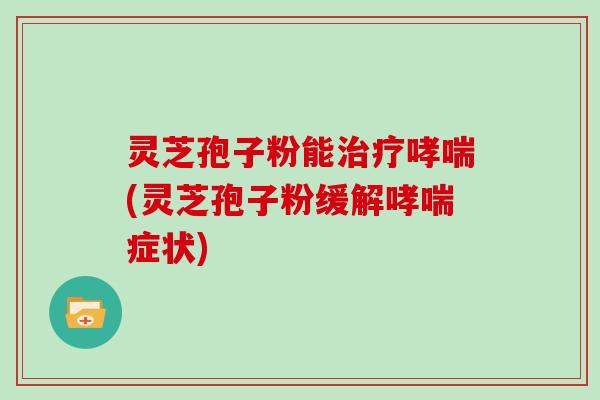 灵芝孢子粉能治疗哮喘(灵芝孢子粉缓解哮喘症状)