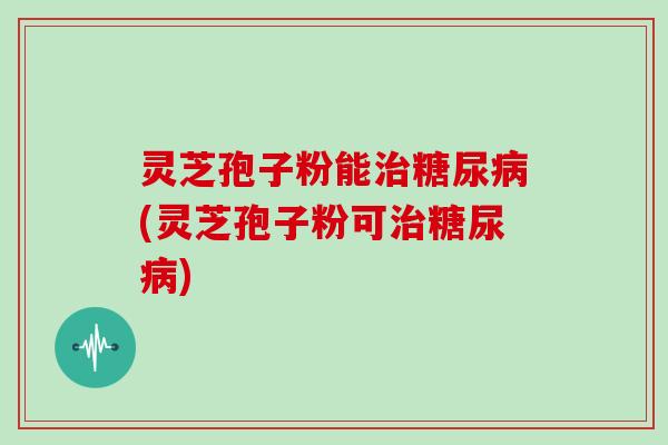 灵芝孢子粉能治糖尿病(灵芝孢子粉可治糖尿病)